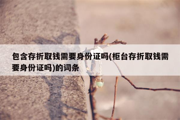 包含存折取钱需要身份证吗(柜台存折取钱需要身份证吗)的词条