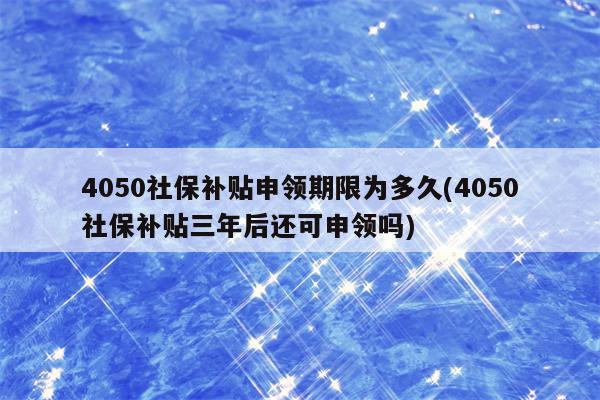 4050社保补贴申领期限为多久(4050社保补贴三年后还可申领吗)