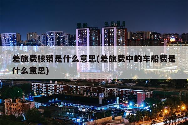 差旅费核销是什么意思(差旅费中的车船费是什么意思)