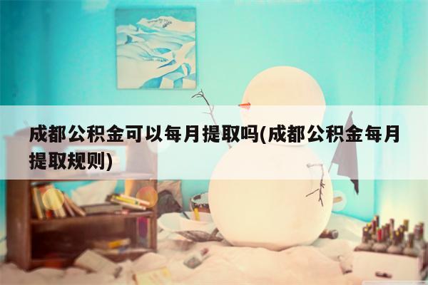 成都公积金可以每月提取吗(成都公积金每月提取规则)