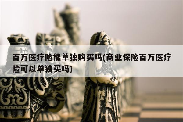 百万医疗险能单独购买吗(商业保险百万医疗险可以单独买吗)