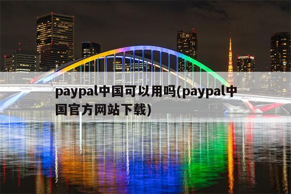 paypal中国可以用吗(paypal中国官方网站下载)