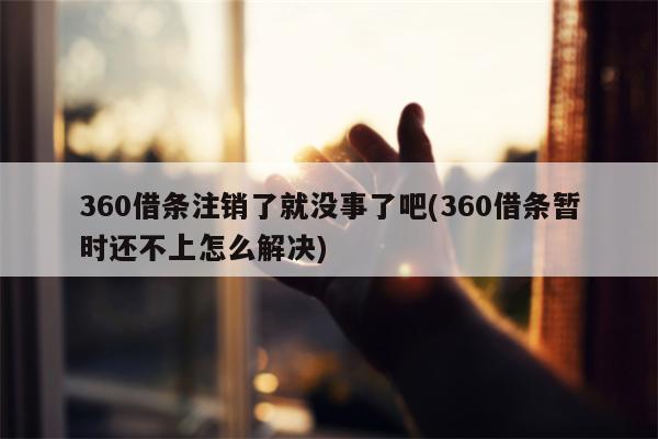 360借条注销了就没事了吧(360借条暂时还不上怎么解决)