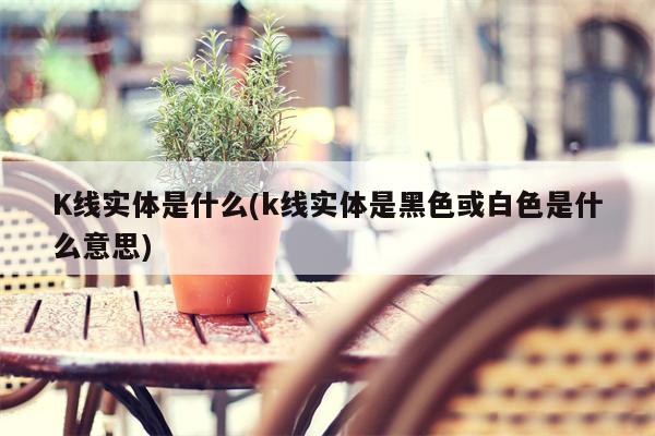 K线实体是什么(k线实体是黑色或白色是什么意思)