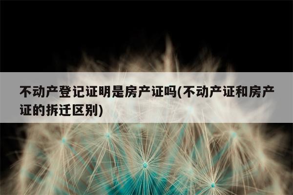 不动产登记证明是房产证吗(不动产证和房产证的拆迁区别)