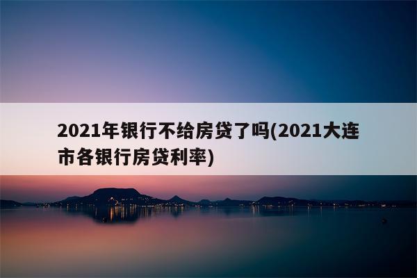 2021年银行不给房贷了吗(2021大连市各银行房贷利率)