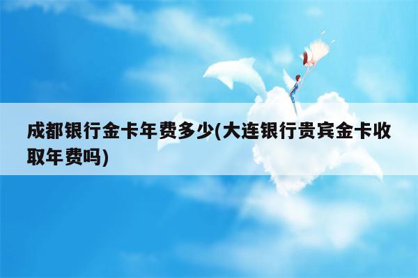 成都银行金卡年费多少(大连银行贵宾金卡收取年费吗)