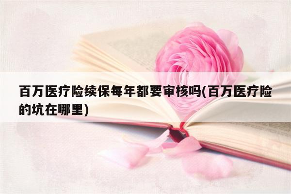 百万医疗险续保每年都要审核吗(百万医疗险的坑在哪里)