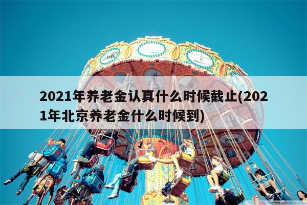 2021年养老金认真什么时候截止(2021年北京养老金什么时候到)