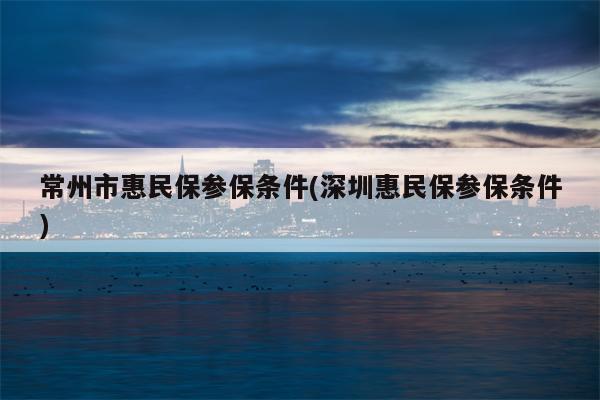 常州市惠民保参保条件(深圳惠民保参保条件)