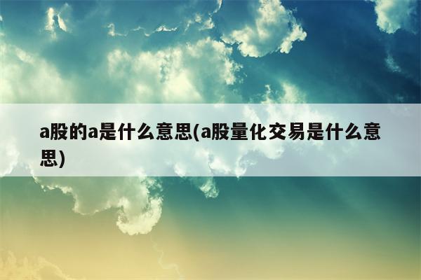 a股的a是什么意思(a股量化交易是什么意思)