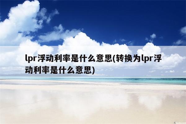 lpr浮动利率是什么意思(转换为lpr浮动利率是什么意思)