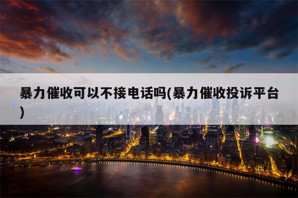 暴力催收可以不接电话吗(暴力催收投诉平台)