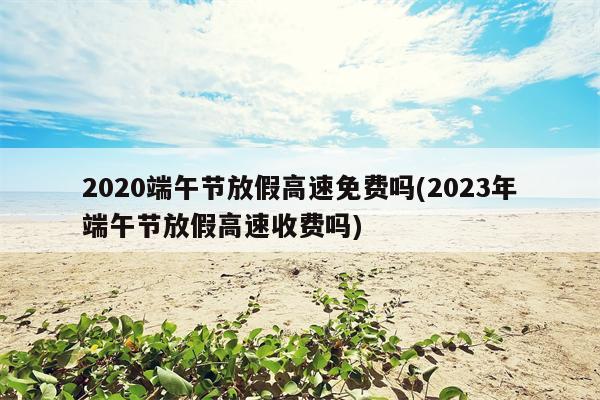 2020端午节放假高速免费吗(2023年端午节放假高速收费吗)