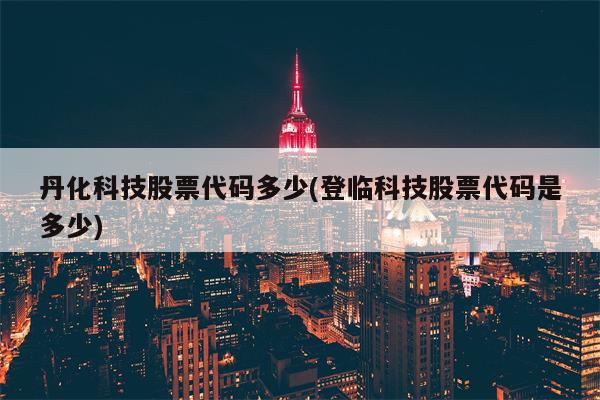 丹化科技股票代码多少(登临科技股票代码是多少)