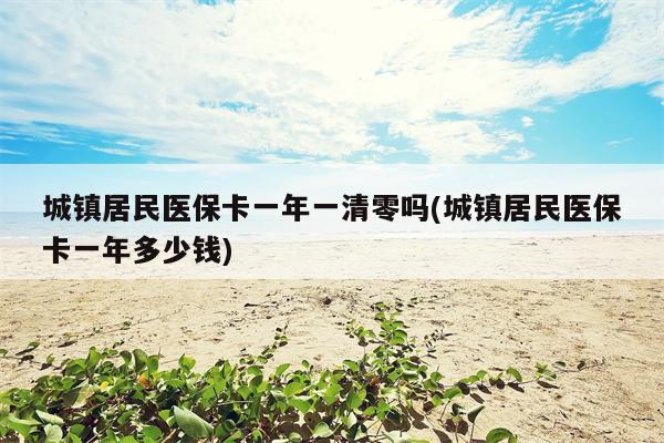 城镇居民医保卡一年一清零吗(城镇居民医保卡一年多少钱)