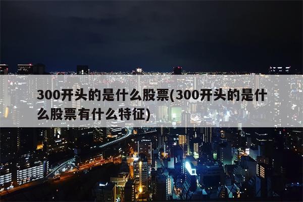 300开头的是什么股票(300开头的是什么股票有什么特征)