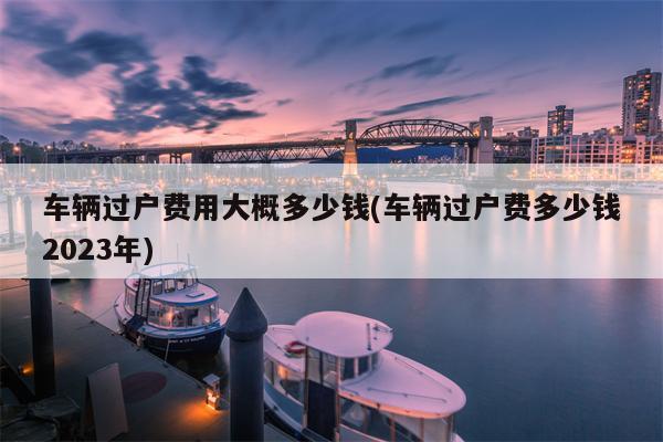 车辆过户费用大概多少钱(车辆过户费多少钱2023年)