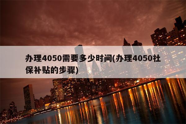 办理4050需要多少时间(办理4050社保补贴的步骤)