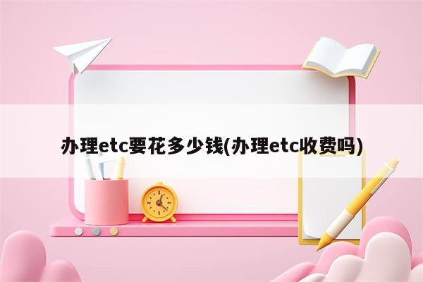 办理etc要花多少钱(办理etc收费吗)