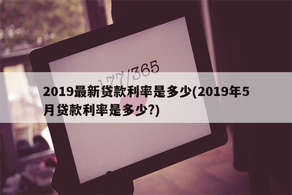 2019最新贷款利率是多少(2019年5月贷款利率是多少?)