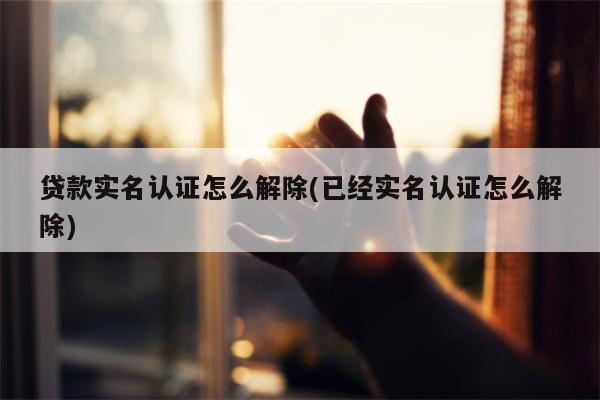 贷款实名认证怎么解除(已经实名认证怎么解除)