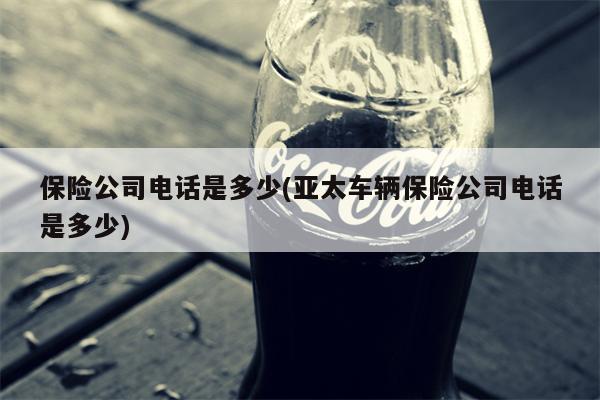 保险公司电话是多少(亚太车辆保险公司电话是多少)