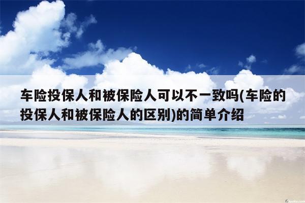 车险投保人和被保险人可以不一致吗(车险的投保人和被保险人的区别)的简单介绍