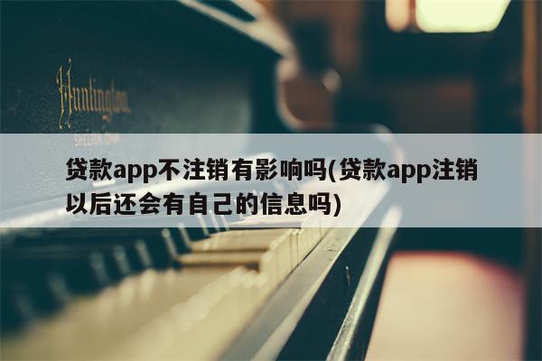 贷款app不注销有影响吗(贷款app注销以后还会有自己的信息吗)